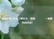 浦和红钻vs大分三神比分⚽预测🥉一场激烈的对决！