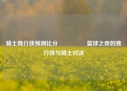 骑士独行侠预测比分⚽🏅篮球之夜的独行侠与骑士对决