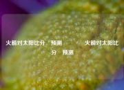 火箭对太阳比分⚽预测🏀火箭对太阳比分⚽预测
