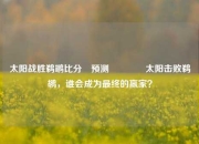 太阳战胜鹈鹕比分⚽预测🏆太阳击败鹈鹕，谁会成为最终的赢家？