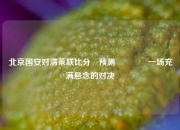 北京国安对清莱联比分⚽预测👍一场充满悬念的对决