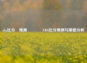 cba比分⚽预测👈CBA比分预测与策略分析