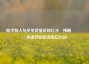 凯尔特人与萨尔茨堡足球比分⚽预测🏅一场激烈的欧洲足坛对决