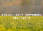 欧青赛u21比分⚽预测分析⚾欧洲青年锦标赛U21比赛比分及策略分析