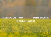 欧冠决赛比分⚽预测🥈悬念重重的较量与精准的比分预测