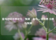 皇马对切尔西比分⚽预测⚽皇马 vs 切尔西 分析与预测