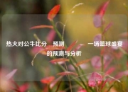 热火对公牛比分⚽预测👈一场篮球盛宴的预测与分析