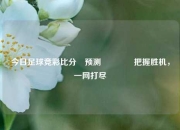 今日足球竞彩比分⚽预测🏆把握胜机，一网打尽