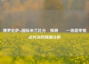 佛罗伦萨vs国际米兰比分⚽预测✌️一场意甲焦点对决的预测分析