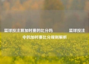 篮球投注算加时赛的比分吗🌈篮球投注中的加时赛比分规则解析