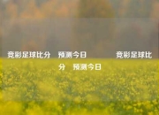 竞彩足球比分⚽预测今日🥉竞彩足球比分⚽预测今日