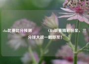 cba比赛比分预测🥎CBA联赛精彩纷呈，三分球大战一触即发！