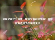 中国女篮比分直播⚽中国女篮迎战强敌！最新比分直播为您实时关注