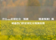 什么app足球比分⚽预测👈精准预测！揭秘最热门的足球比分预测应用