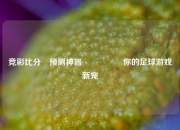竞彩比分⚽预测神器🎖️你的足球游戏新宠