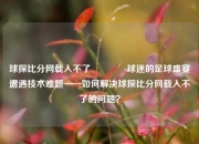 球探比分网载入不了🏀球迷的足球盛宴遭遇技术难题——如何解决球探比分网载入不了的问题？
