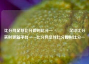 比分网足球比分即时比分一🏀足球比分实时更新平台——比分网足球比分即时比分一