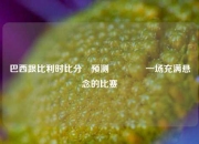 巴西跟比利时比分⚽预测🌈一场充满悬念的比赛