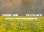 亚盘滚球比分直播🥉足彩与亚洲盘口的完美结合——亚盘滚球比分直播的魅力