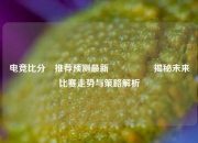电竞比分⚽推荐预测最新🎖️揭秘未来比赛走势与策略解析
