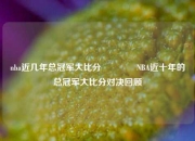 nba近几年总冠军大比分👉NBA近十年的总冠军大比分对决回顾