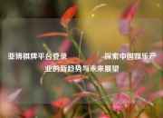 亚博棋牌平台登录🎖️探索中国娱乐产业的新趋势与未来展望