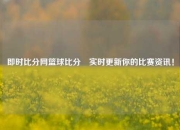 即时比分网篮球比分⚽实时更新你的比赛资讯！