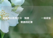 德国对以色列比分⚽预测🎖️一场紧张刺激的比赛