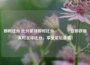 即时比分 比分足球即时比分👈立即获取实时足球比分，享受足坛盛宴！