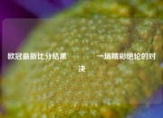 欧冠最新比分结果🥇一场精彩绝伦的对决