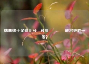 瑞典瑞士足球比分⚽预测🌈谁将更胜一筹？
