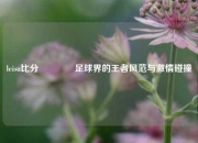 leisu比分🥎足球界的王者风范与激情碰撞