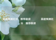 英超预测比分⚽推荐新浪🏐英超预测比分⚽推荐新浪