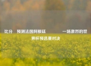 比分⚽预测法国阿根廷👍一场激烈的世界杯预选赛对决