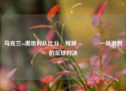 乌克兰vs奥地利队比分⚽预测🏆一场激烈的足球对决