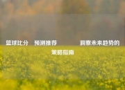 篮球比分⚽预测推荐👍洞察未来趋势的策略指南