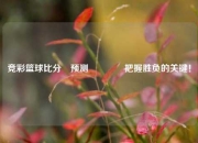 竞彩篮球比分⚽预测🏐把握胜负的关键！