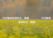 今日推荐足球比分⚽预测🎖️今日推荐足球比分⚽预测