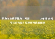 坎布尔奈梅亨比分⚽预测🌈坎布斯-奈梅亨比分为谁？世界杯预选赛预测