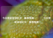 今日竞彩足球比分⚽推荐预测🥉今日竞彩足球比分⚽推荐预测