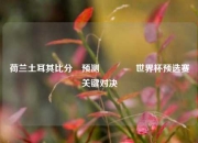 荷兰土耳其比分⚽预测🌈世界杯预选赛关键对决