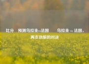 比分⚽预测乌拉圭vs法国✌️乌拉圭 vs 法国，两支劲旅的对决
