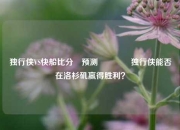 独行侠VS快船比分⚽预测🏀独行侠能否在洛杉矶赢得胜利？