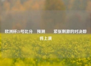 欧洲杯24号比分⚽预测✌️紧张刺激的对决即将上演