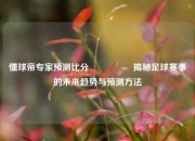 懂球帝专家预测比分⚽🏐揭秘足球赛事的未来趋势与预测方法