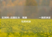 比利时vs法国比分⚽预测🎖️一场欧洲足坛的对决