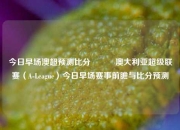 今日早场澳超预测比分⚽✌️澳大利亚超级联赛（A-League）今日早场赛事前瞻与比分预测