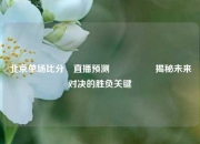 北京单场比分⚽直播预测🎖️揭秘未来对决的胜负关键