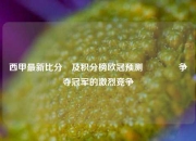 西甲最新比分⚽及积分榜欧冠预测🌈争夺冠军的激烈竞争