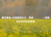 鹿岛鹿角vs川崎前锋比分⚽预测👉一场精彩对决的足球盛宴